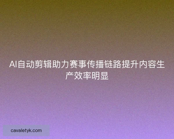 AI自动剪辑助力赛事传播链路提升内容生产效率明显