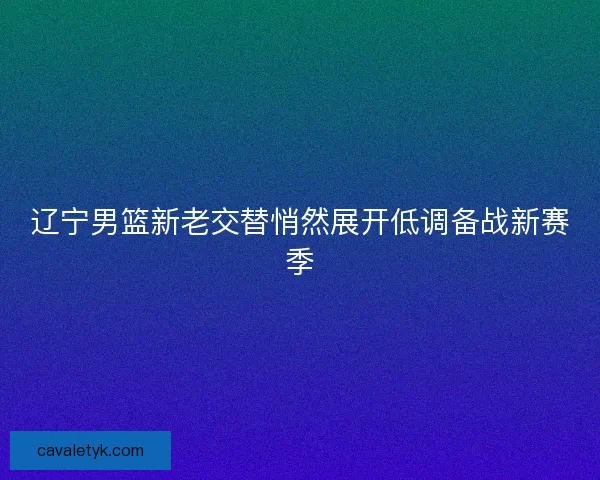 辽宁男篮新老交替悄然展开低调备战新赛季