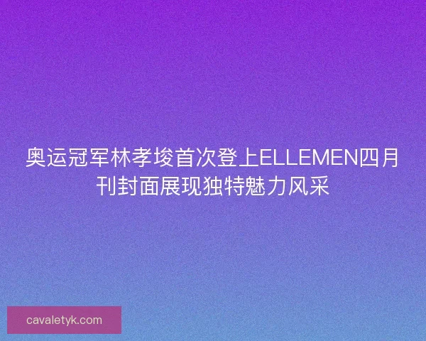 奥运冠军林孝埈首次登上ELLEMEN四月刊封面展现独特魅力风采