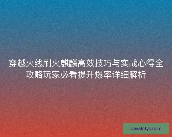 穿越火线刷火麒麟高效技巧与实战心得全攻略玩家必看提升爆率详细解析